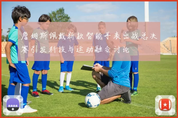 詹姆斯佩戴新款智能手表出战总决赛引发科技与运动融合讨论
