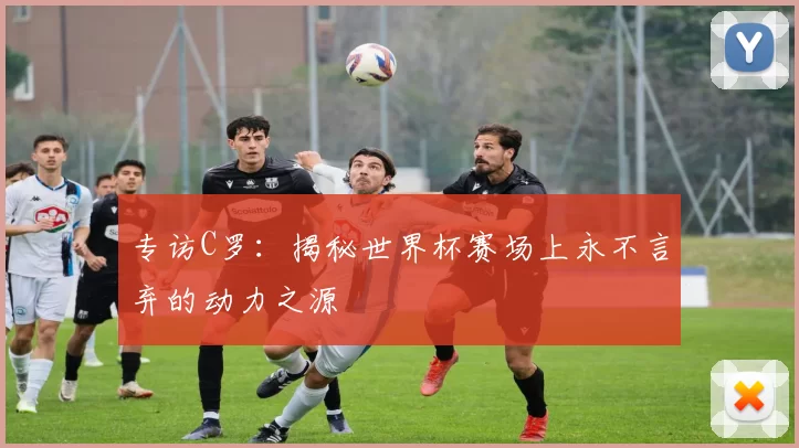专访C罗:揭秘世界杯赛场上永不言弃的动力之源