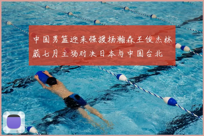 中国男篮迎来强援杨瀚森王俊杰林葳七月主场对决日本与中国台北
