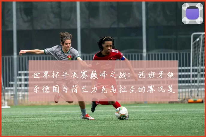 世界杯半决赛巅峰之战:西班牙绝杀德国与荷兰力克乌拉圭的赛况复盘