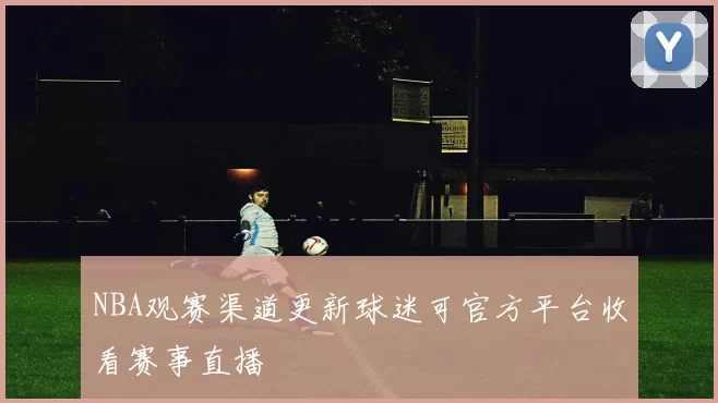 NBA观赛渠道更新球迷可官方平台收看赛事直播