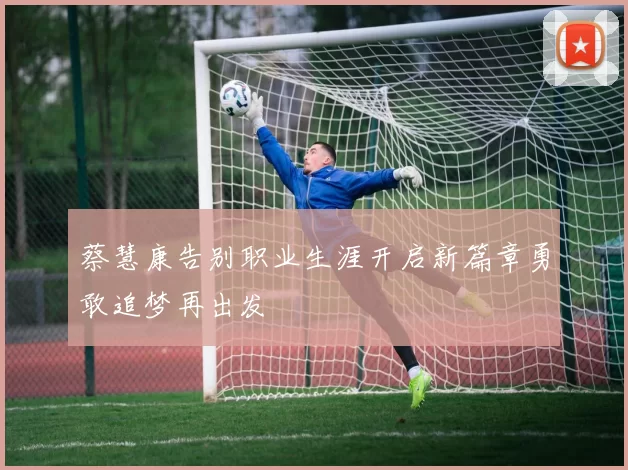 蔡慧康告别职业生涯开启新篇章勇敢追梦再出发