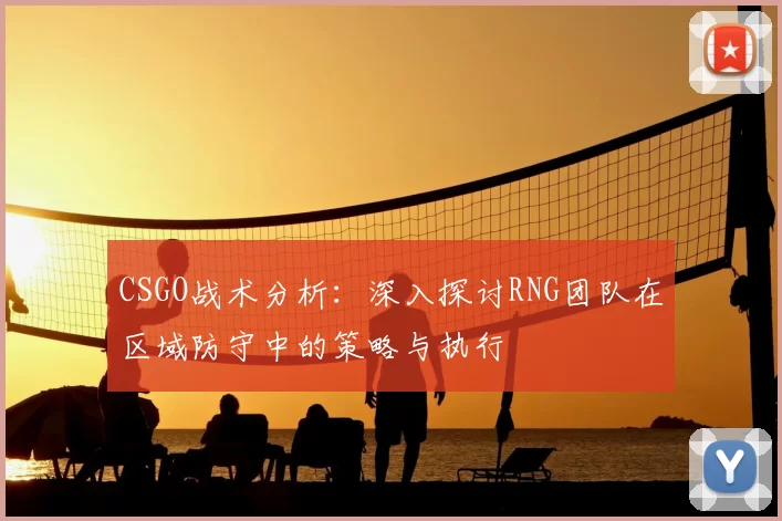 CSGO战术分析:深入探讨RNG团队在区域防守中的策略与执行