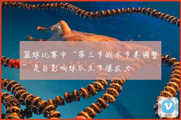 篮球比赛中“第三节战术节奏调整”是否影响球队末节爆发力