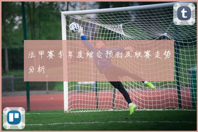 法甲赛季年度综合预测及联赛走势分析