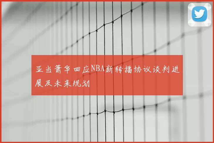 亚当萧华回应NBA新转播协议谈判进展及未来规划
