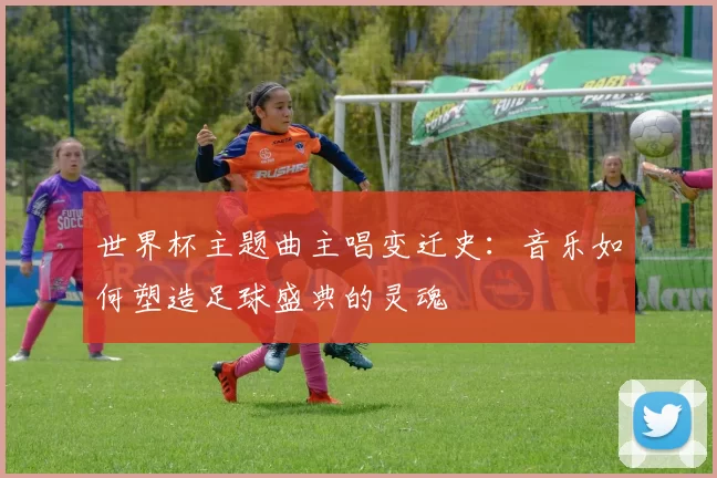 世界杯主题曲主唱变迁史:音乐如何塑造足球盛典的灵魂