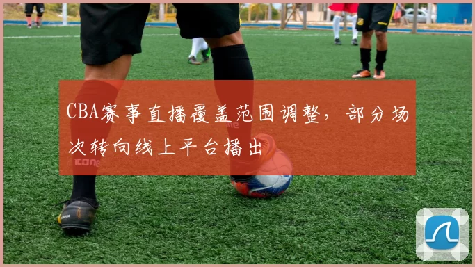 CBA赛事直播覆盖范围调整,部分场次转向线上平台播出