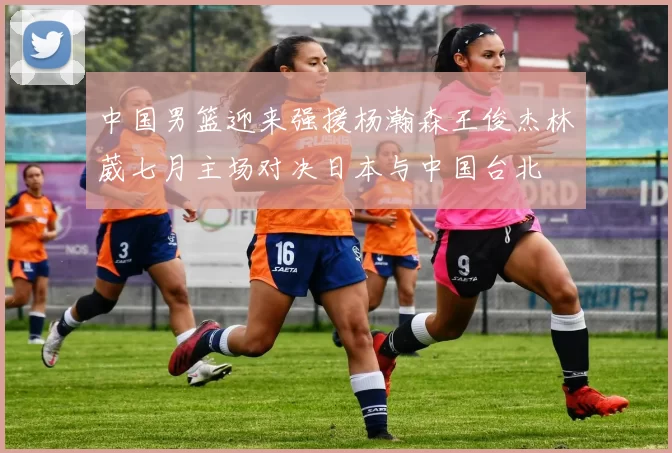 中国男篮迎来强援杨瀚森王俊杰林葳七月主场对决日本与中国台北