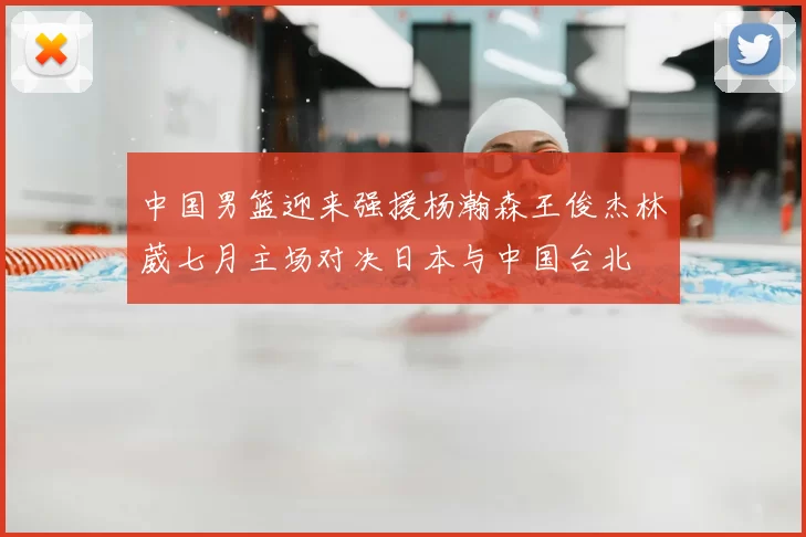 中国男篮迎来强援杨瀚森王俊杰林葳七月主场对决日本与中国台北
