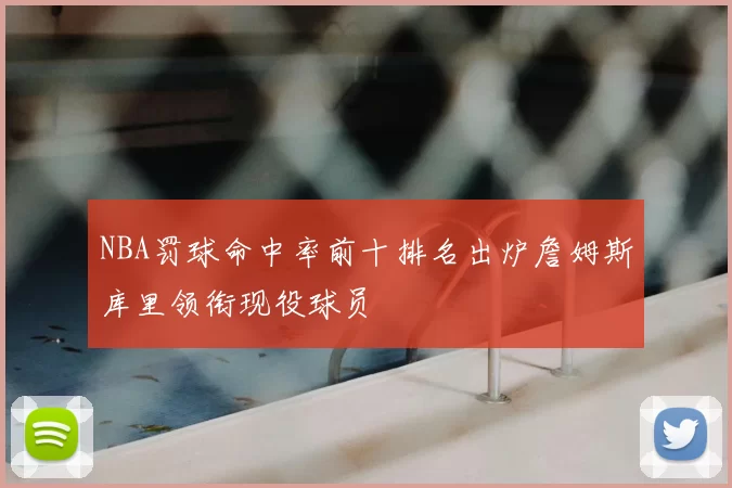 NBA罚球命中率前十排名出炉詹姆斯库里领衔现役球员