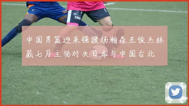 中国男篮迎来强援杨瀚森王俊杰林葳七月主场对决日本与中国台北