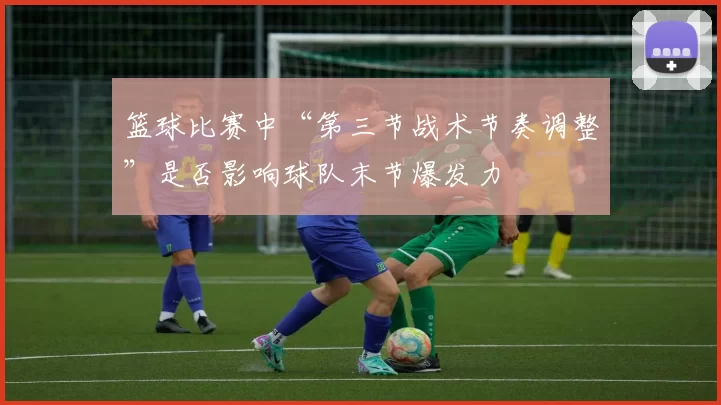 篮球比赛中“第三节战术节奏调整”是否影响球队末节爆发力
