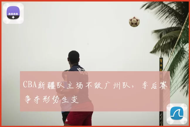 CBA新疆队主场不敌广州队，季后赛争夺形势生变