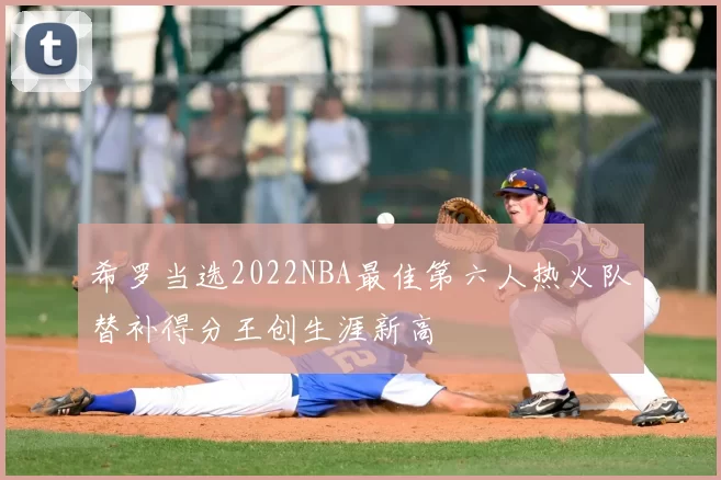 希罗当选2022NBA最佳第六人热火队替补得分王创生涯新高