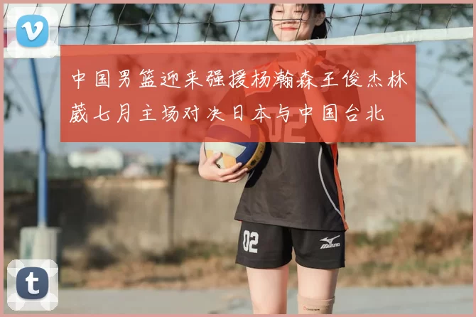 中国男篮迎来强援杨瀚森王俊杰林葳七月主场对决日本与中国台北