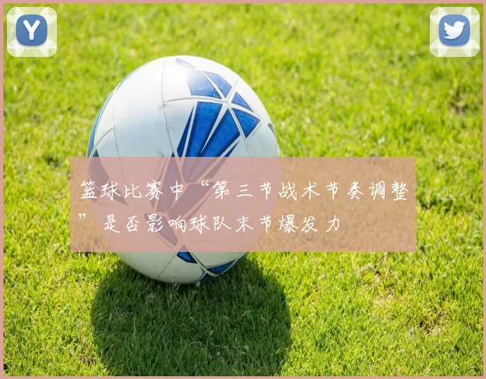 篮球比赛中“第三节战术节奏调整”是否影响球队末节爆发力