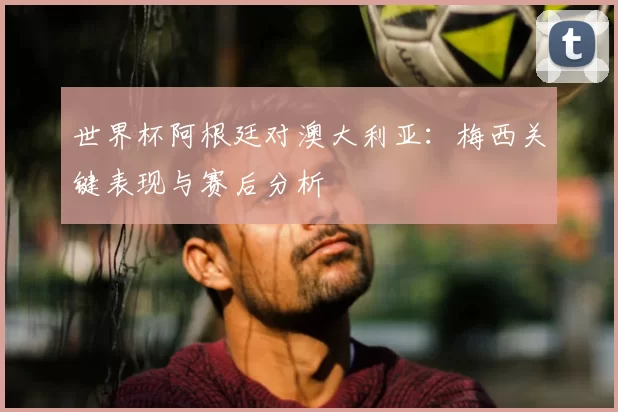 世界杯阿根廷对澳大利亚:梅西关键表现与赛后分析