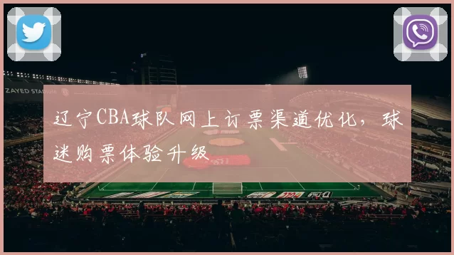 辽宁CBA球队网上订票渠道优化，球迷购票体验升级