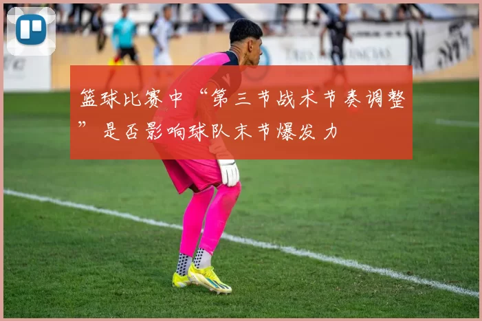 篮球比赛中“第三节战术节奏调整”是否影响球队末节爆发力