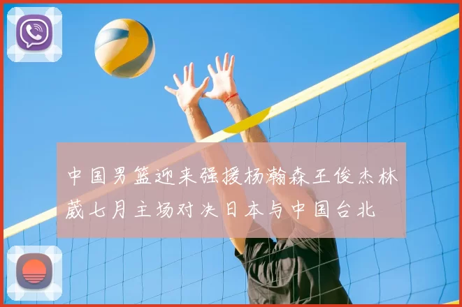 中国男篮迎来强援杨瀚森王俊杰林葳七月主场对决日本与中国台北