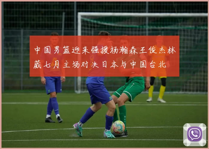 中国男篮迎来强援杨瀚森王俊杰林葳七月主场对决日本与中国台北