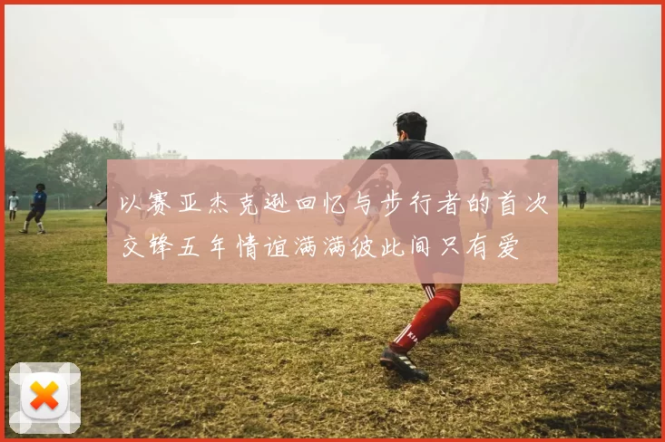 以赛亚杰克逊回忆与步行者的首次交锋五年情谊满满彼此间只有爱