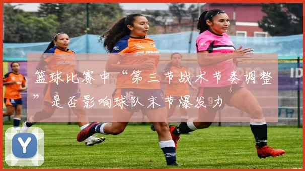 篮球比赛中“第三节战术节奏调整”是否影响球队末节爆发力