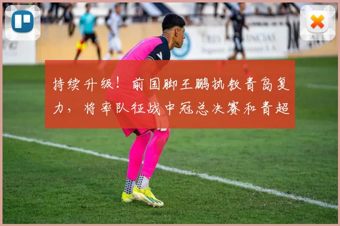 持续升级！前国脚王鹏执教青岛复力，将率队征战中冠总决赛和青超