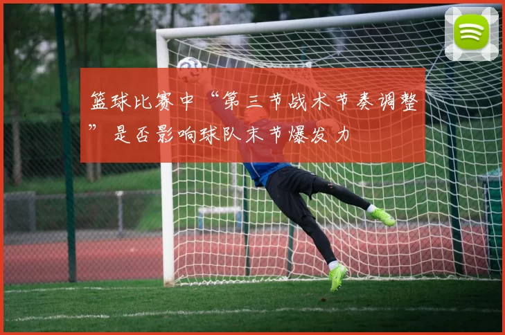 篮球比赛中“第三节战术节奏调整”是否影响球队末节爆发力