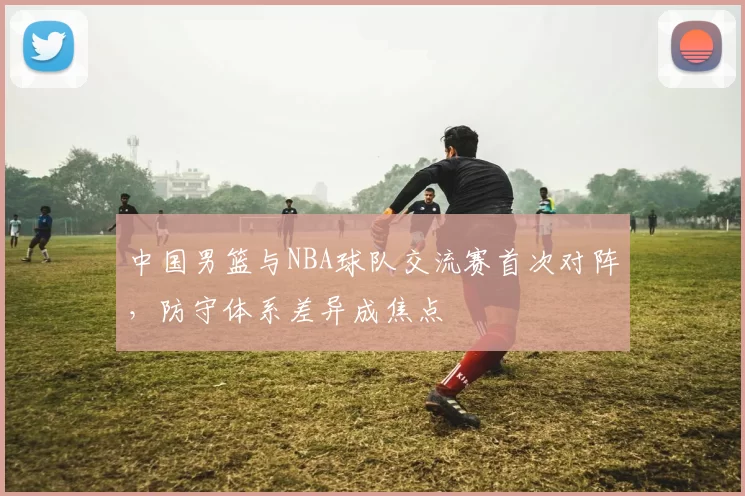 中国男篮与NBA球队交流赛首次对阵,防守体系差异成焦点