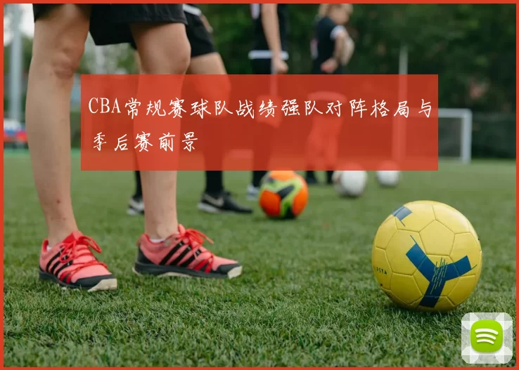 CBA常规赛球队战绩强队对阵格局与季后赛前景