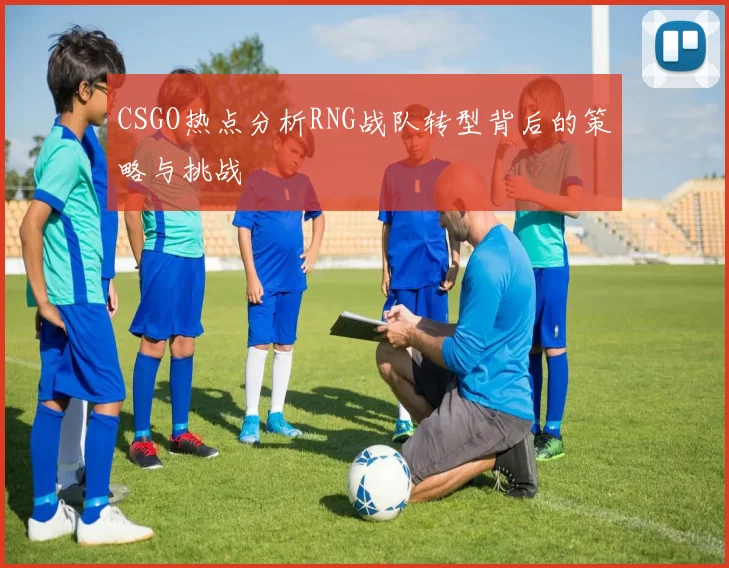 CSGO热点分析RNG战队转型背后的策略与挑战