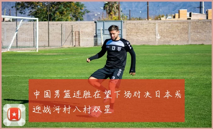 中国男篮连胜在望下场对决日本或迎战河村八村双星