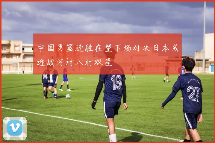 中国男篮连胜在望下场对决日本或迎战河村八村双星