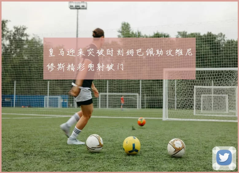 皇马迎来突破时刻姆巴佩助攻维尼修斯精彩兜射破门