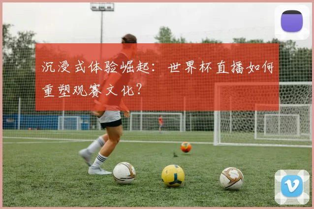 沉浸式体验崛起：世界杯直播如何重塑观赛文化？