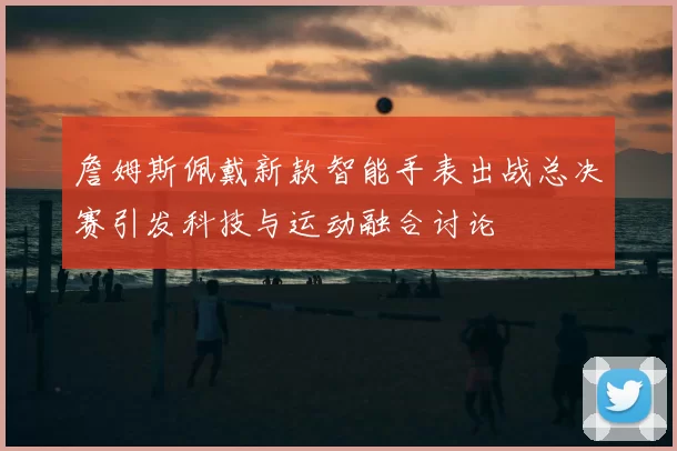 詹姆斯佩戴新款智能手表出战总决赛引发科技与运动融合讨论