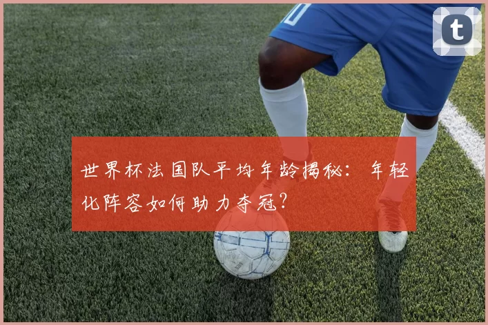 世界杯法国队平均年龄揭秘：年轻化阵容如何助力夺冠？