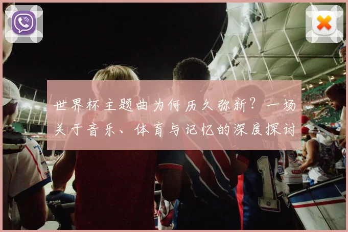 世界杯主题曲为何历久弥新?一场关于音乐、体育与记忆的深度探讨
