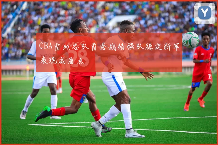 CBA首轮各队首秀战绩强队稳定新军表现成看点