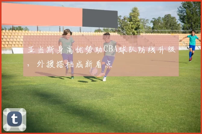 亚当斯身高优势助CBA球队防线升级,外援搭档成新看点