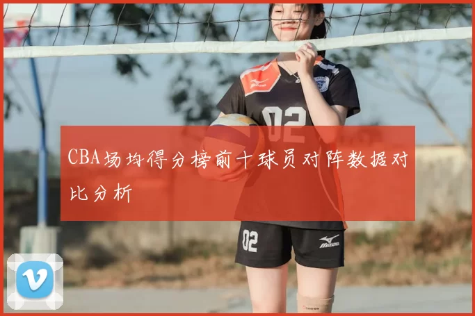 CBA场均得分榜前十球员对阵数据对比分析