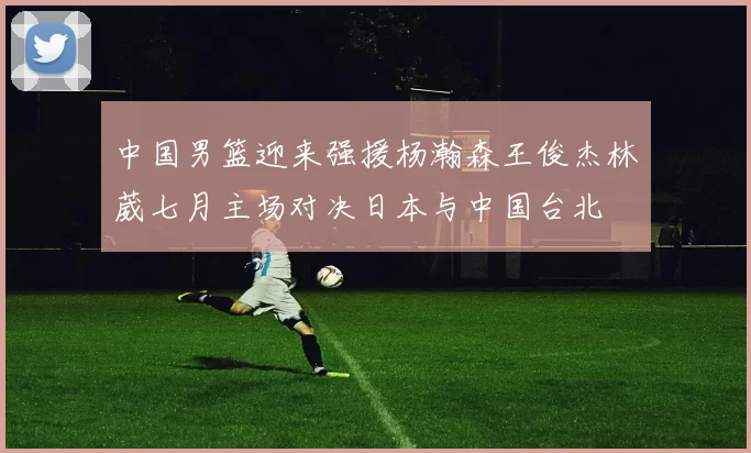 中国男篮迎来强援杨瀚森王俊杰林葳七月主场对决日本与中国台北