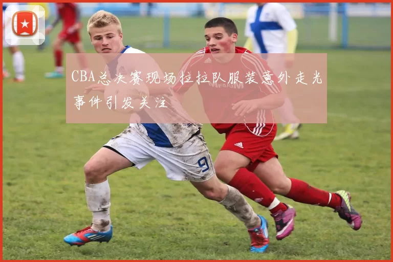 CBA总决赛现场拉拉队服装意外走光事件引发关注