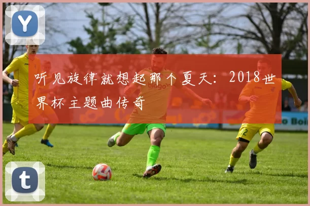 听见旋律就想起那个夏天：2018世界杯主题曲传奇