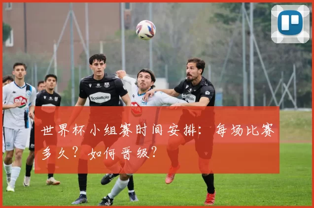 世界杯小组赛时间安排:每场比赛多久?如何晋级?