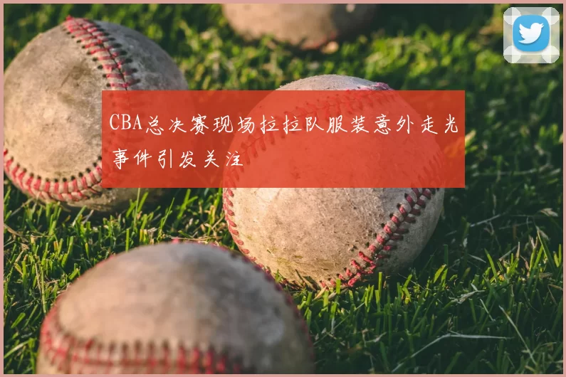 CBA总决赛现场拉拉队服装意外走光事件引发关注