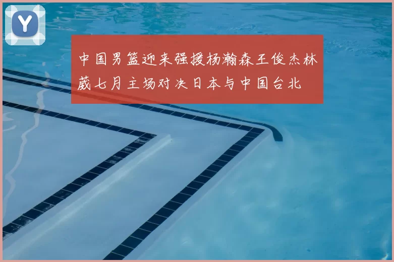 中国男篮迎来强援杨瀚森王俊杰林葳七月主场对决日本与中国台北