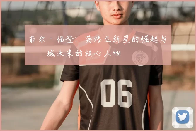 菲尔·福登:英格兰新星的崛起与曼城未来的核心人物